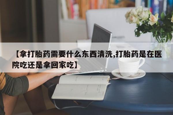 购买米非司酮片打胎药微信【拿打胎药需要什么东西清洗,打胎药是在医院吃还是拿回家吃】
