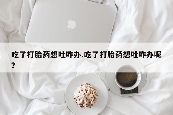 购买米非司酮片打胎药微信吃了打胎药想吐咋办.吃了打胎药想吐咋办呢？