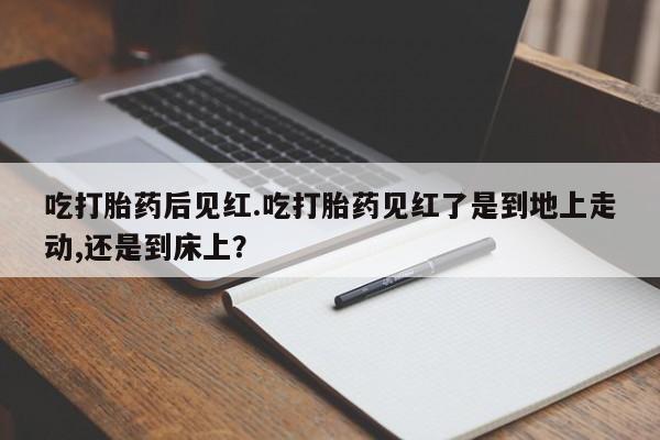购买米非司酮片打胎药微信吃打胎药后见红.吃打胎药见红了是到地上走动,还是到床上？