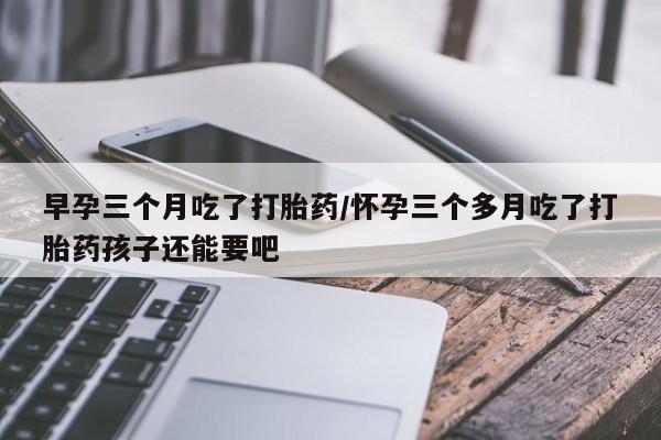 购买米非司酮片打胎药微信早孕三个月吃了打胎药/怀孕三个多月吃了打胎药孩子还能要吧
