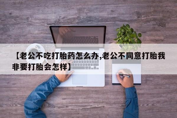 购买米非司酮片打胎药微信【老公不吃打胎药怎么办,老公不同意打胎我非要打胎会怎样】