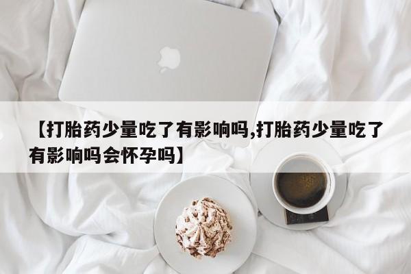 购买米非司酮片打胎药微信【打胎药少量吃了有影响吗,打胎药少量吃了有影响吗会怀孕吗】