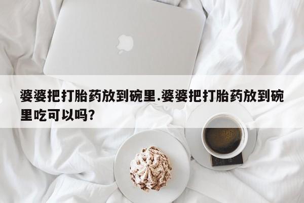 购买米非司酮片打胎药微信婆婆把打胎药放到碗里.婆婆把打胎药放到碗里吃可以吗？