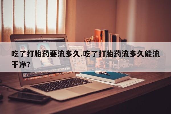 购买米非司酮片打胎药微信吃了打胎药要流多久.吃了打胎药流多久能流干净？