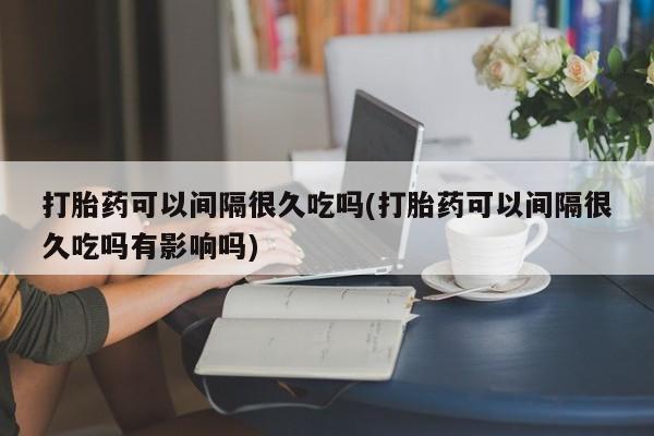 购买米非司酮片打胎药微信打胎药可以间隔很久吃吗(打胎药可以间隔很久吃吗有影响吗)