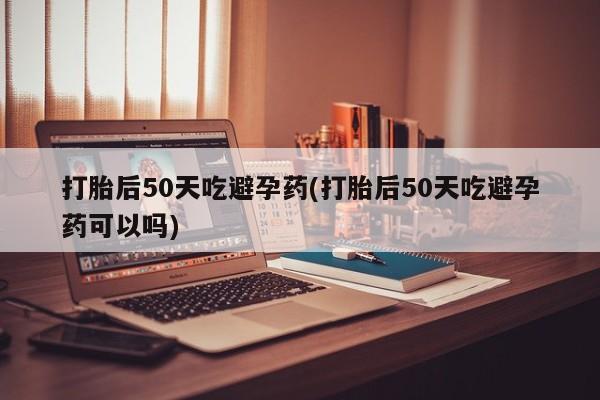 购买米非司酮片打胎药微信打胎后50天吃避孕药(打胎后50天吃避孕药可以吗)