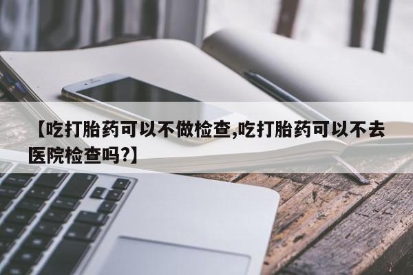 购买米非司酮片打胎药微信【吃打胎药可以不做检查,吃打胎药可以不去医院检查吗?】