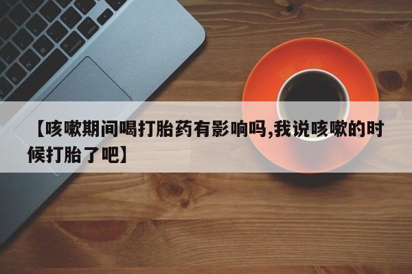 购买米非司酮片打胎药微信【咳嗽期间喝打胎药有影响吗,我说咳嗽的时候打胎了吧】