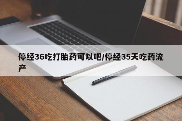 购买米非司酮片打胎药微信停经36吃打胎药可以吧/停经35天吃药流产