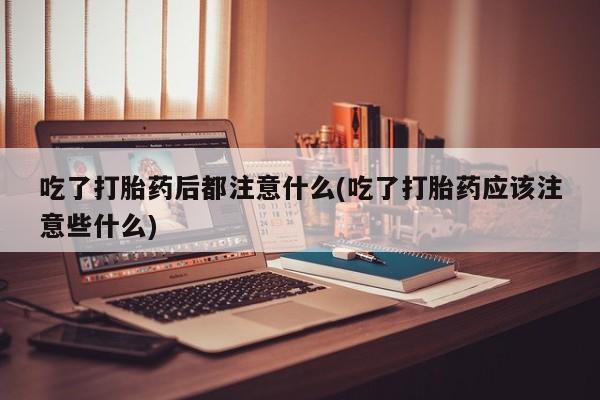 购买米非司酮片打胎药微信吃了打胎药后都注意什么(吃了打胎药应该注意些什么)