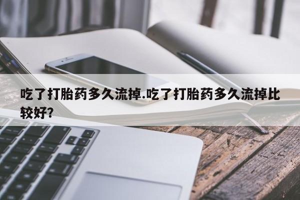 购买米非司酮片打胎药微信吃了打胎药多久流掉.吃了打胎药多久流掉比较好？