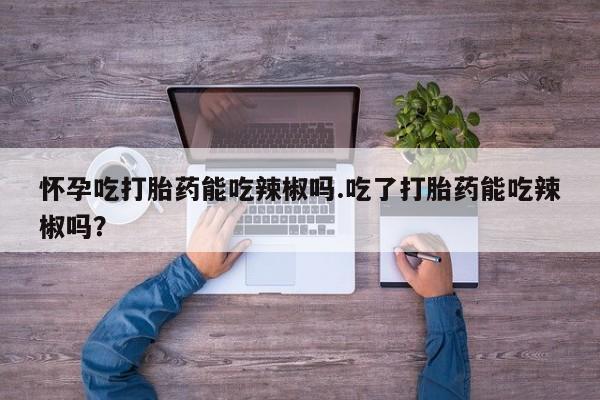购买米非司酮片打胎药微信怀孕吃打胎药能吃辣椒吗.吃了打胎药能吃辣椒吗？