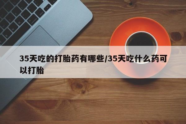 购买米非司酮片打胎药微信35天吃的打胎药有哪些/35天吃什么药可以打胎