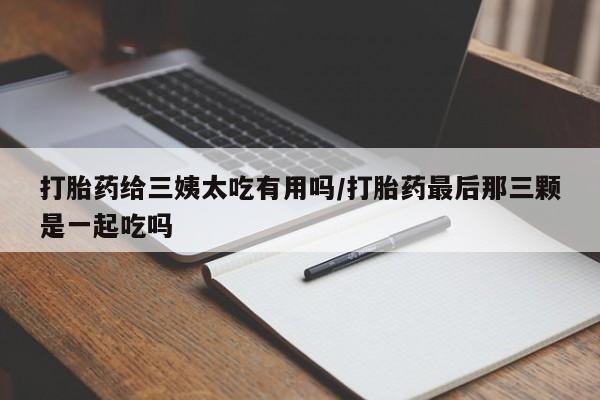 购买米非司酮片打胎药微信打胎药给三姨太吃有用吗/打胎药最后那三颗是一起吃吗