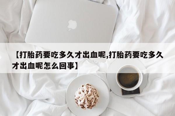 购买米非司酮片打胎药微信【打胎药要吃多久才出血呢,打胎药要吃多久才出血呢怎么回事】