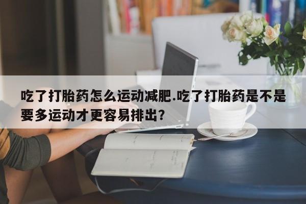 购买米非司酮片打胎药微信吃了打胎药怎么运动减肥.吃了打胎药是不是要多运动才更容易排出?