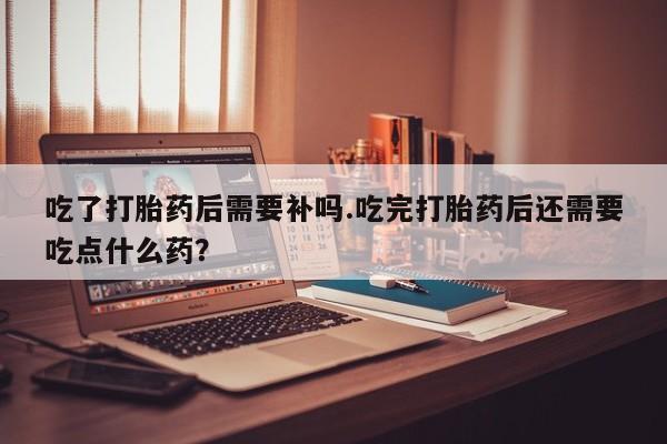 购买米非司酮片打胎药微信吃了打胎药后需要补吗.吃完打胎药后还需要吃点什么药?