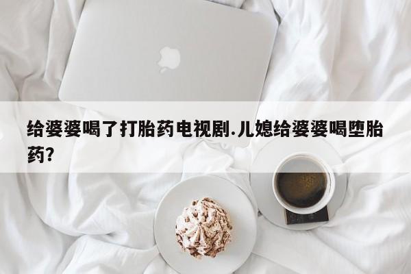 购买米非司酮片打胎药微信给婆婆喝了打胎药电视剧.儿媳给婆婆喝堕胎药？