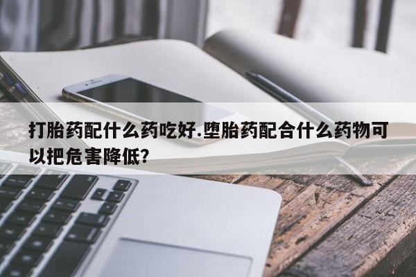 购买米非司酮片打胎药微信打胎药配什么药吃好.堕胎药配合什么药物可以把危害降低？