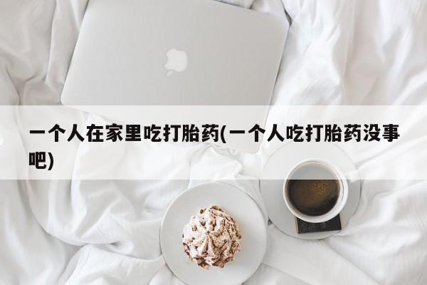购买米非司酮片打胎药微信一个人在家里吃打胎药(一个人吃打胎药没事吧)