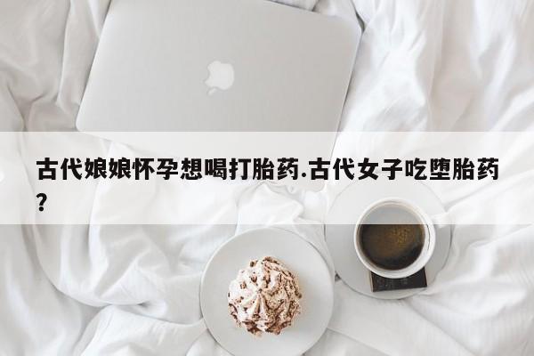 购买米非司酮片打胎药微信古代娘娘怀孕想喝打胎药.古代女子吃堕胎药？