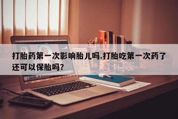 购买米非司酮片打胎药微信打胎药第一次影响胎儿吗.打胎吃第一次药了还可以保胎吗?