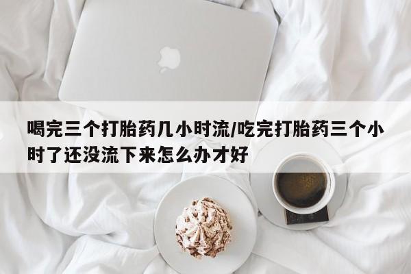 购买米非司酮片打胎药微信喝完三个打胎药几小时流/吃完打胎药三个小时了还没流下来怎么办才好