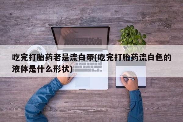 购买米非司酮片打胎药微信吃完打胎药老是流白带(吃完打胎药流白色的液体是什么形状)