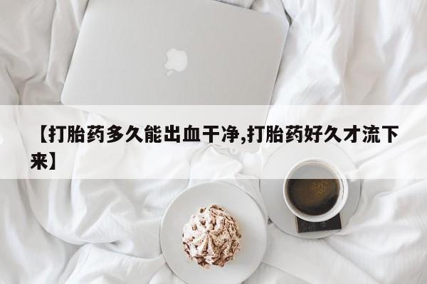 购买米非司酮片打胎药微信【打胎药多久能出血干净,打胎药好久才流下来】