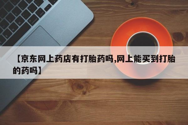 购买米非司酮片打胎药微信【京东网上药店有打胎药吗,网上能买到打胎的药吗】