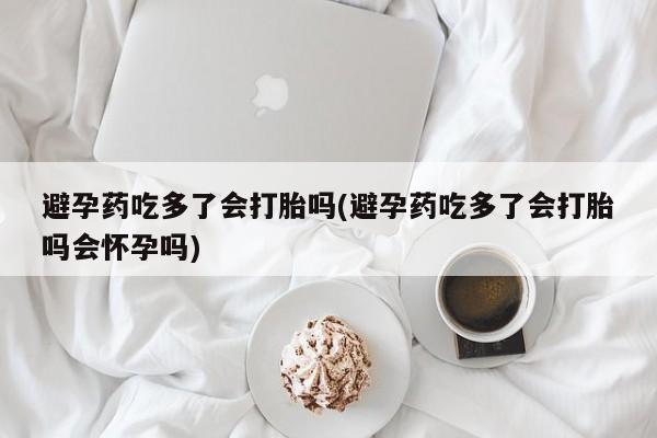 购买米非司酮片打胎药微信避孕药吃多了会打胎吗(避孕药吃多了会打胎吗会怀孕吗)