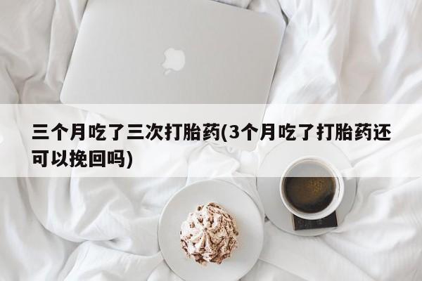 购买米非司酮片打胎药微信三个月吃了三次打胎药(3个月吃了打胎药还可以挽回吗)
