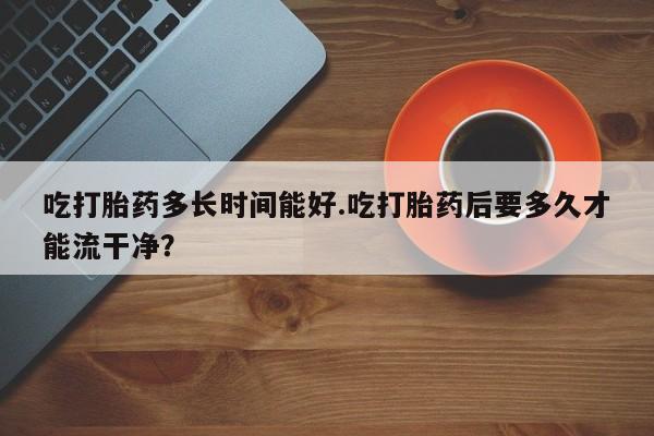 购买米非司酮片打胎药微信吃打胎药多长时间能好.吃打胎药后要多久才能流干净?