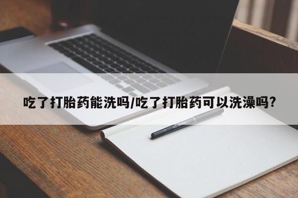 购买米非司酮片打胎药微信吃了打胎药能洗吗/吃了打胎药可以洗澡吗?