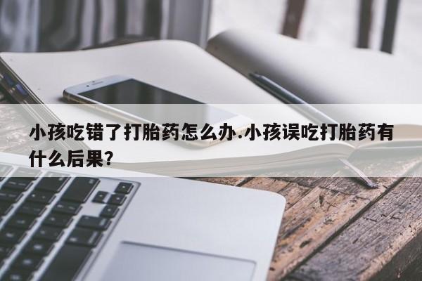 购买米非司酮片打胎药微信小孩吃错了打胎药怎么办.小孩误吃打胎药有什么后果？