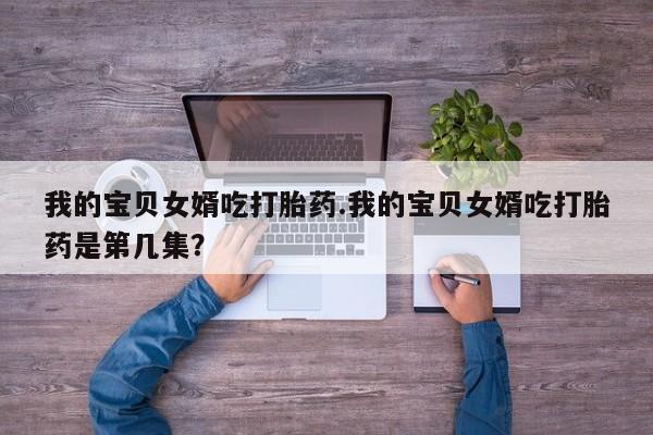 购买米非司酮片打胎药微信我的宝贝女婿吃打胎药.我的宝贝女婿吃打胎药是第几集？