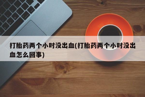 购买米非司酮片打胎药微信打胎药两个小时没出血(打胎药两个小时没出血怎么回事)