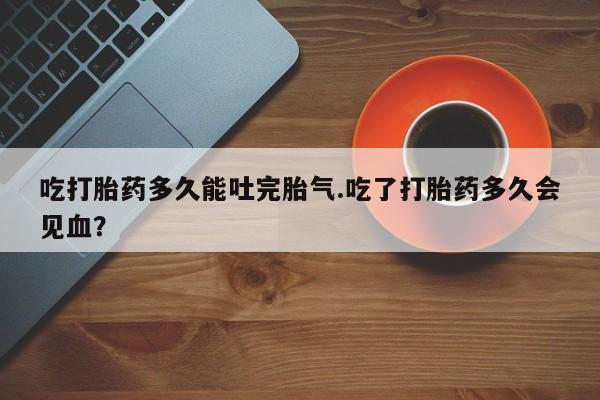 购买米非司酮片打胎药微信吃打胎药多久能吐完胎气.吃了打胎药多久会见血？