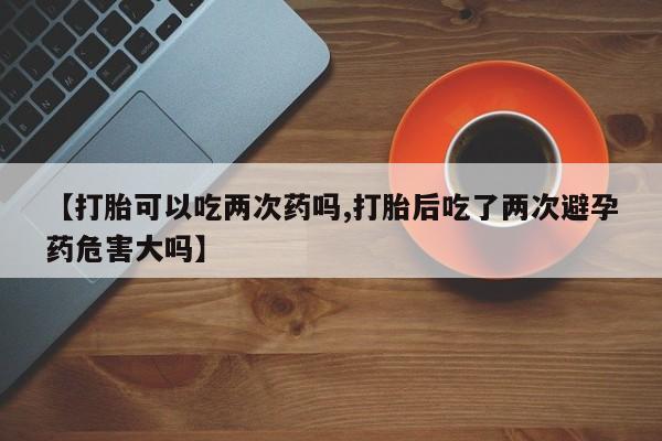 购买米非司酮片打胎药微信【打胎可以吃两次药吗,打胎后吃了两次避孕药危害大吗】