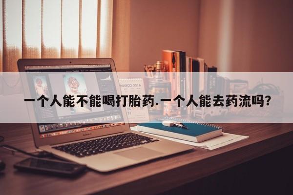 购买米非司酮片打胎药微信一个人能不能喝打胎药.一个人能去药流吗？