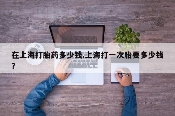 购买米非司酮片打胎药微信在上海打胎药多少钱.上海打一次胎要多少钱?
