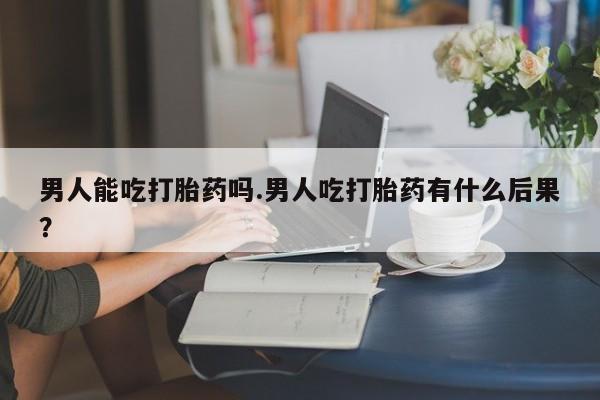购买米非司酮片打胎药微信男人能吃打胎药吗.男人吃打胎药有什么后果？