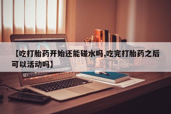 购买米非司酮片打胎药微信【吃打胎药开始还能碰水吗,吃完打胎药之后可以活动吗】