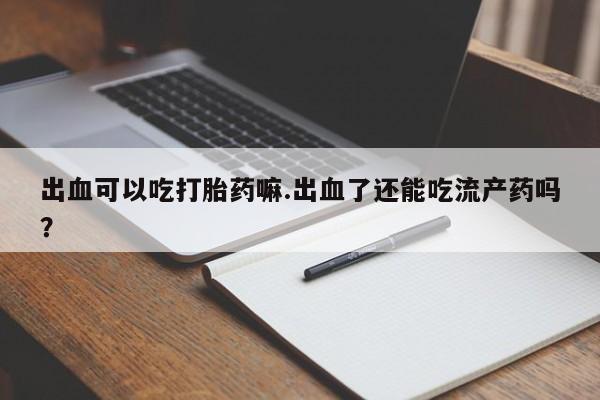 购买米非司酮片打胎药微信出血可以吃打胎药嘛.出血了还能吃流产药吗？