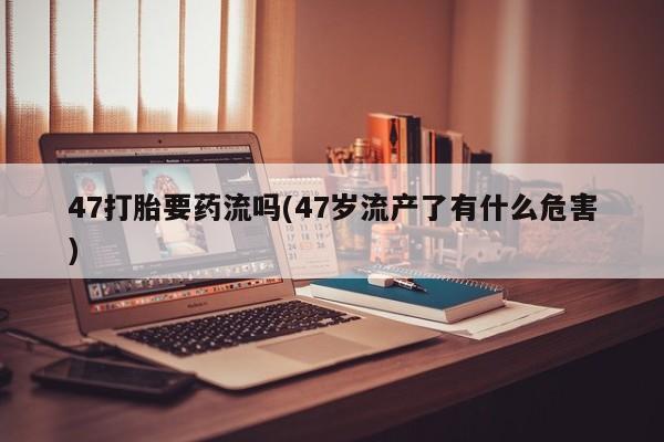 购买米非司酮片打胎药微信47打胎要药流吗(47岁流产了有什么危害)