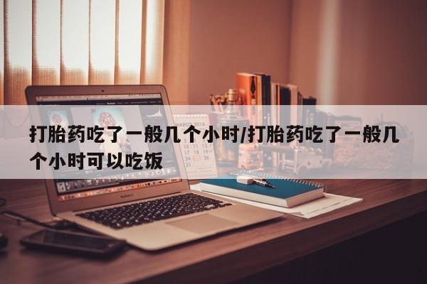 购买米非司酮片打胎药微信打胎药吃了一般几个小时/打胎药吃了一般几个小时可以吃饭