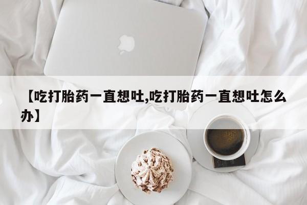 购买米非司酮片打胎药微信【吃打胎药一直想吐,吃打胎药一直想吐怎么办】