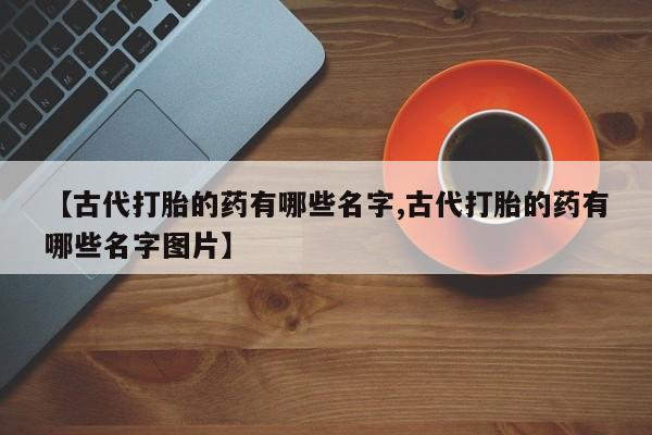 购买米非司酮片打胎药微信【古代打胎的药有哪些名字,古代打胎的药有哪些名字图片】