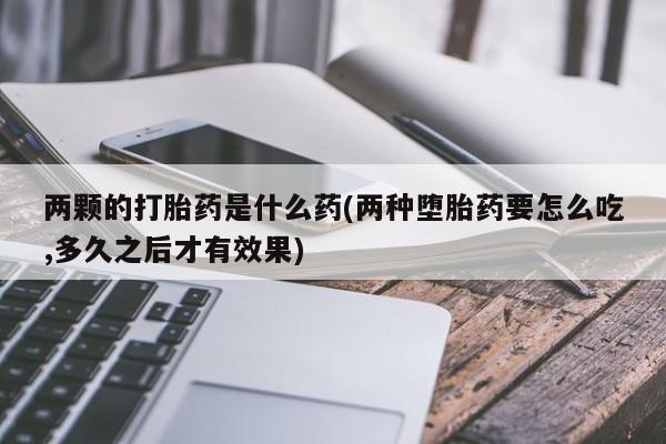 购买米非司酮片打胎药微信两颗的打胎药是什么药(两种堕胎药要怎么吃,多久之后才有效果)