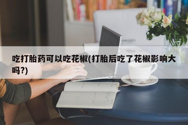 购买米非司酮片打胎药微信吃打胎药可以吃花椒(打胎后吃了花椒影响大吗?)